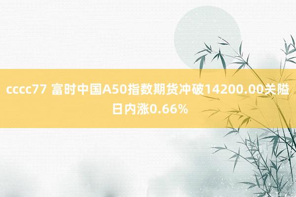 cccc77 富时中国A50指数期货冲破14200.00关隘 日内涨0.66%