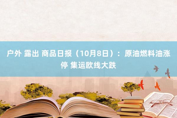 户外 露出 商品日报（10月8日）：原油燃料油涨停 集运欧线大跌