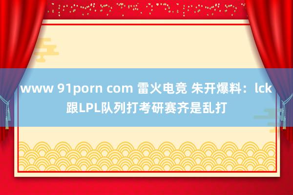 www 91porn com 雷火电竞 朱开爆料：lck跟LPL队列打考研赛齐是乱打