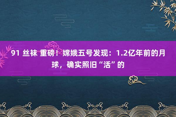 91 丝袜 重磅！嫦娥五号发现：1.2亿年前的月球，确实照旧“活”的