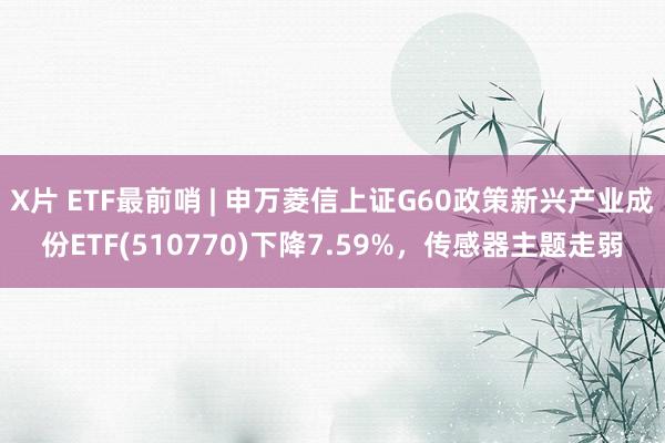 X片 ETF最前哨 | 申万菱信上证G60政策新兴产业成份ETF(510770)下降7.59%，传感器主题走弱