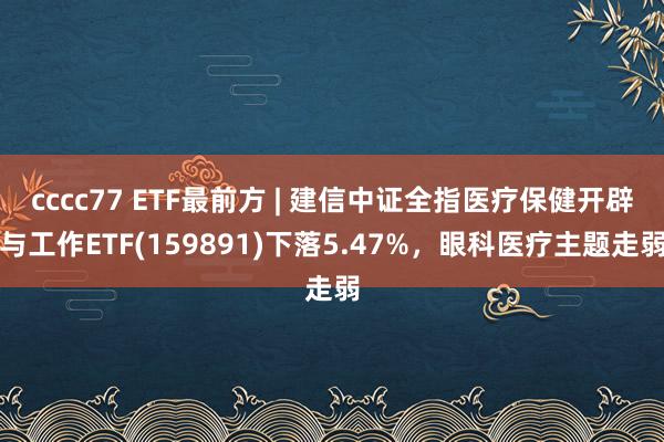 cccc77 ETF最前方 | 建信中证全指医疗保健开辟与工作ETF(159891)下落5.47%，眼科医疗主题走弱