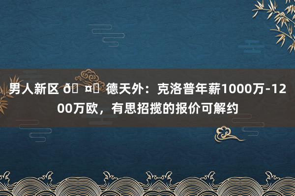 男人新区 🤑德天外：克洛普年薪1000万-1200万欧，有思招揽的报价可解约