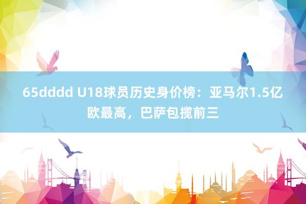 65dddd U18球员历史身价榜：亚马尔1.5亿欧最高，巴萨包揽前三