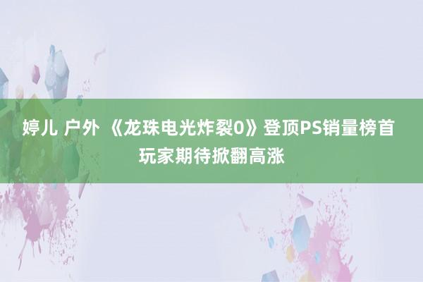 婷儿 户外 《龙珠电光炸裂0》登顶PS销量榜首 玩家期待掀翻高涨