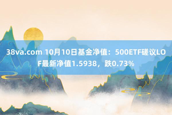 38va.com 10月10日基金净值：500ETF磋议LOF最新净值1.5938，跌0.73%