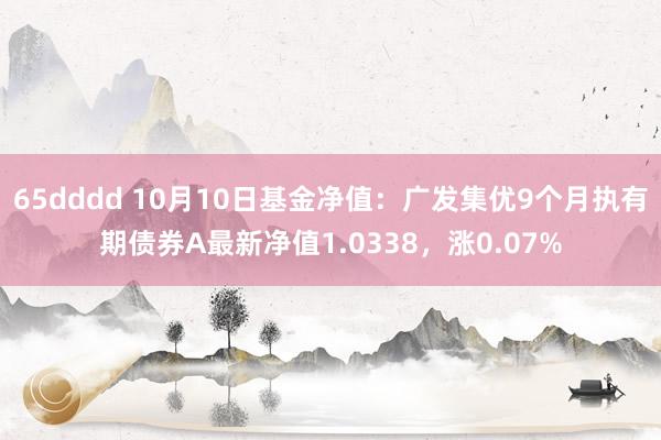 65dddd 10月10日基金净值：广发集优9个月执有期债券A最新净值1.0338，涨0.07%