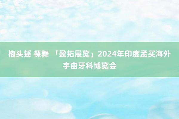 抱头摇 裸舞 「盈拓展览」2024年印度孟买海外宇宙牙科博览会