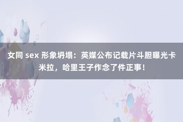 女同 sex 形象坍塌：英媒公布记载片斗胆曝光卡米拉，哈里王子作念了件正事！