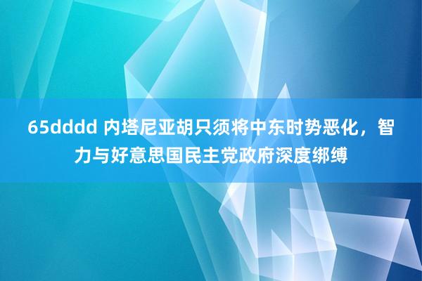 65dddd 内塔尼亚胡只须将中东时势恶化，智力与好意思国民主党政府深度绑缚