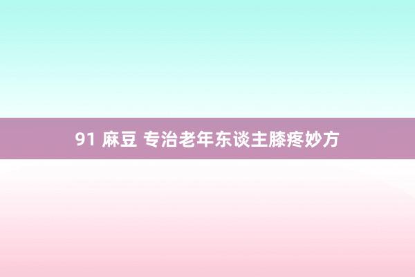 91 麻豆 专治老年东谈主膝疼妙方