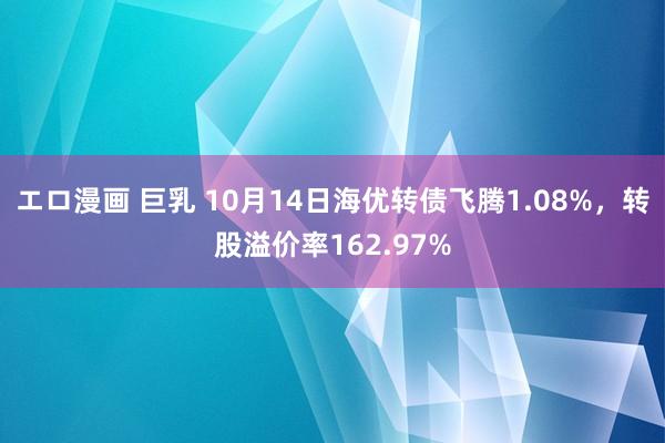 エロ漫画 巨乳 10月14日海优转债飞腾1.08%，转股溢价率162.97%