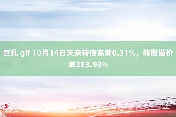 巨乳 gif 10月14日天奈转债高潮0.31%，转股溢价率283.93%