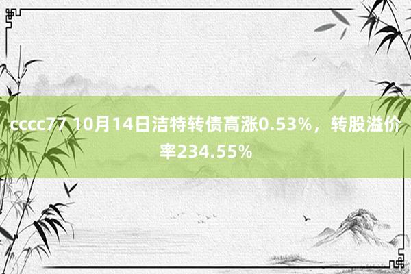 cccc77 10月14日洁特转债高涨0.53%，转股溢价率234.55%