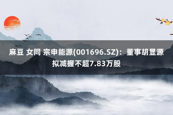 麻豆 女同 宗申能源(001696.SZ)：董事胡显源拟减握不超7.83万股