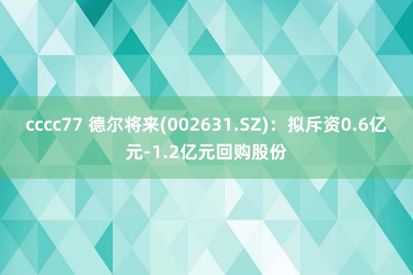 cccc77 德尔将来(002631.SZ)：拟斥资0.6亿元-1.2亿元回购股份