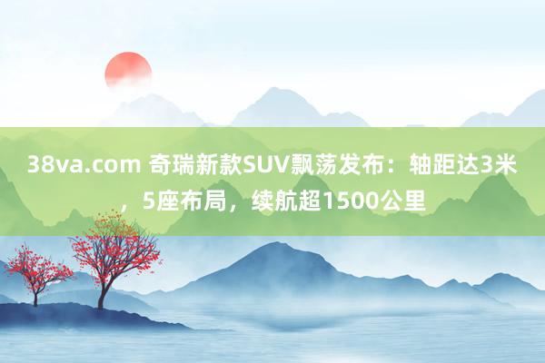 38va.com 奇瑞新款SUV飘荡发布：轴距达3米，5座布局，续航超1500公里