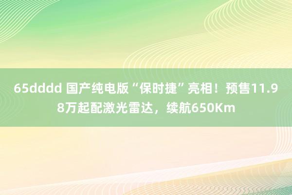 65dddd 国产纯电版“保时捷”亮相！预售11.98万起配激光雷达，续航650Km