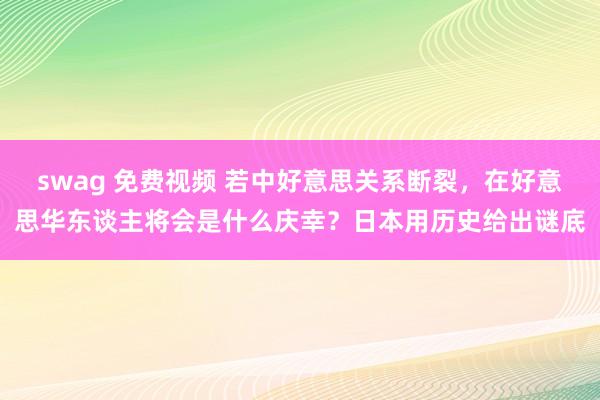 swag 免费视频 若中好意思关系断裂，在好意思华东谈主将会是什么庆幸？日本用历史给出谜底