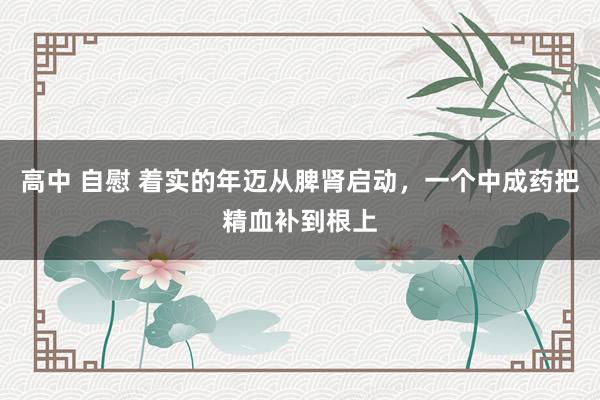 高中 自慰 着实的年迈从脾肾启动，一个中成药把精血补到根上