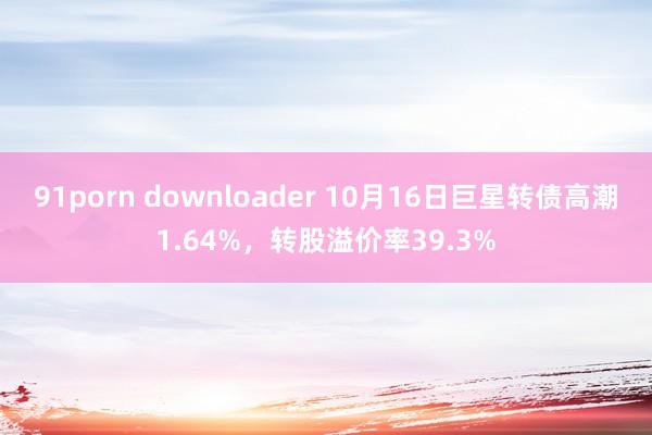 91porn downloader 10月16日巨星转债高潮1.64%，转股溢价率39.3%