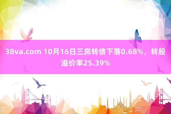 38va.com 10月16日三房转债下落0.68%，转股溢价率25.39%