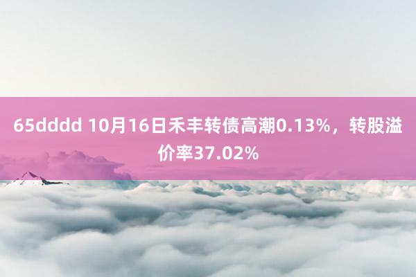 65dddd 10月16日禾丰转债高潮0.13%，转股溢价率37.02%