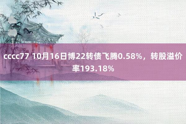 cccc77 10月16日博22转债飞腾0.58%，转股溢价率193.18%