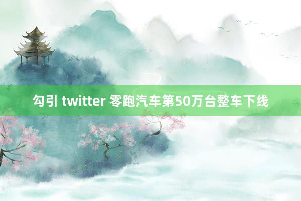 勾引 twitter 零跑汽车第50万台整车下线