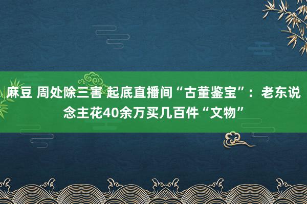 麻豆 周处除三害 起底直播间“古董鉴宝”：老东说念主花40余万买几百件“文物”