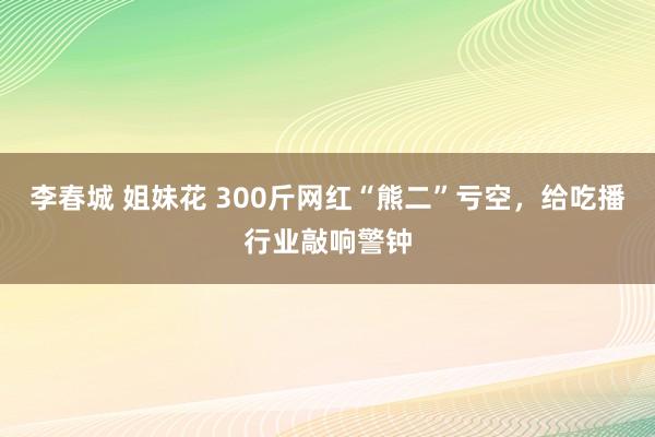 李春城 姐妹花 300斤网红“熊二”亏空，给吃播行业敲响警钟