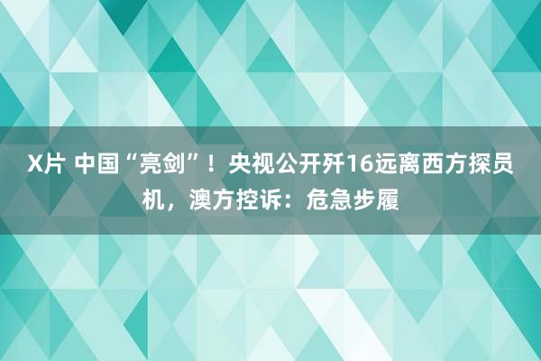 X片 中国“亮剑”！央视公开歼16远离西方探员机，澳方控诉：危急步履