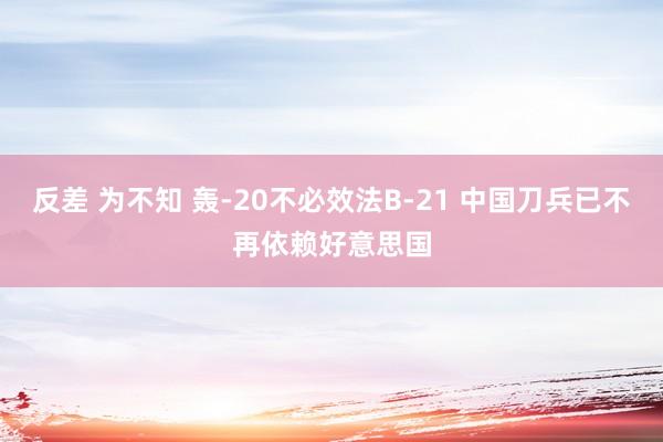 反差 为不知 轰-20不必效法B-21 中国刀兵已不再依赖好意思国