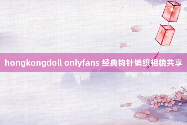 hongkongdoll onlyfans 经典钩针编织相貌共享