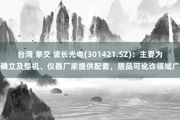 台灣 拳交 波长光电(301421.SZ)：主要为确立及整机、仪器厂家提供配套，居品可讹诈领域广