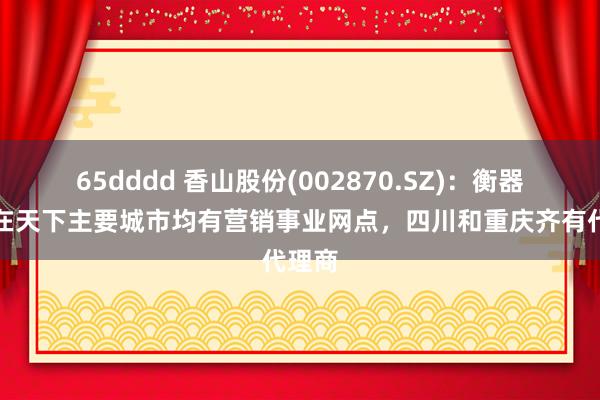 65dddd 香山股份(002870.SZ)：衡器业务在天下主要城市均有营销事业网点，四川和重庆齐有代理商