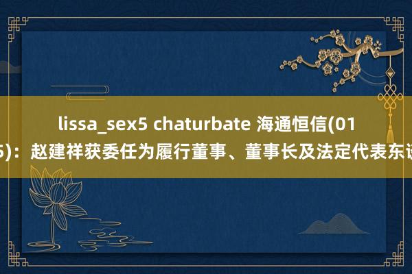 lissa_sex5 chaturbate 海通恒信(01905)：赵建祥获委任为履行董事、董事长及法定代表东谈主