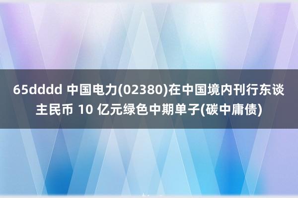 65dddd 中国电力(02380)在中国境内刊行东谈主民币 10 亿元绿色中期单子(碳中庸债)