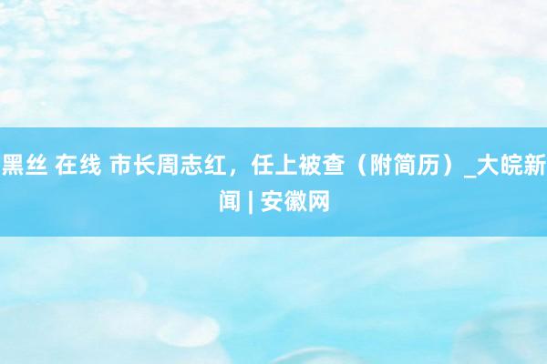 黑丝 在线 市长周志红，任上被查（附简历）_大皖新闻 | 安徽网