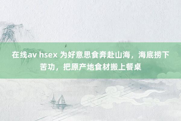 在线av hsex 为好意思食奔赴山海，海底捞下苦功，把原产地食材搬上餐桌