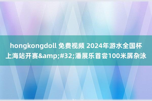 hongkongdoll 免费视频 2024年游水全国杯上海站开赛&#32;潘展乐首尝100米羼杂泳