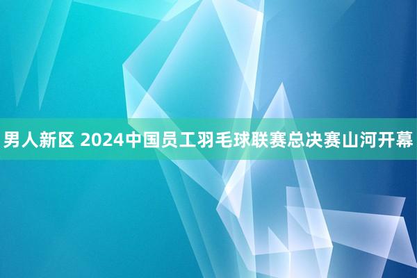 男人新区 2024中国员工羽毛球联赛总决赛山河开幕