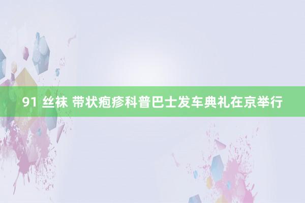 91 丝袜 带状疱疹科普巴士发车典礼在京举行