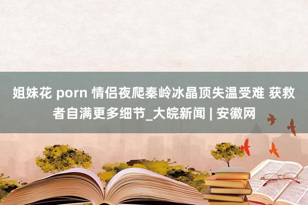 姐妹花 porn 情侣夜爬秦岭冰晶顶失温受难 获救者自满更多细节_大皖新闻 | 安徽网