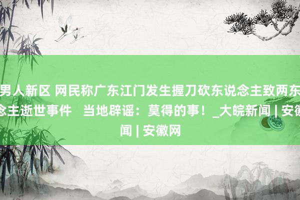 男人新区 网民称广东江门发生握刀砍东说念主致两东说念主逝世事件   当地辟谣：莫得的事！_大皖新闻 | 安徽网