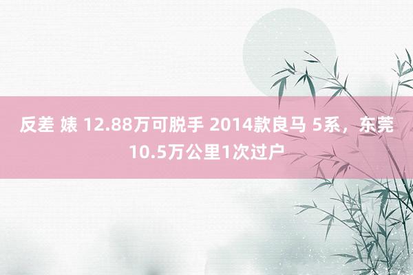 反差 婊 12.88万可脱手 2014款良马 5系，东莞10.5万公里1次过户