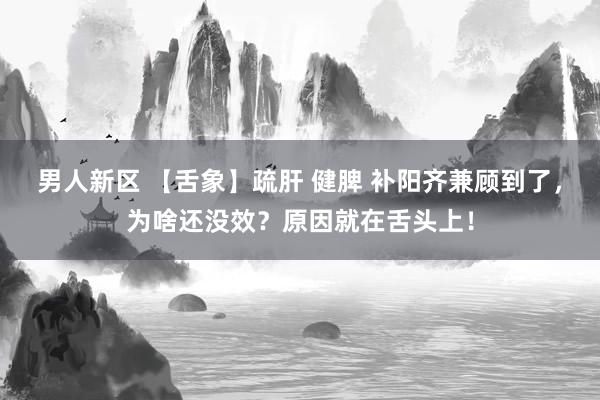 男人新区 【舌象】疏肝 健脾 补阳齐兼顾到了，为啥还没效？原因就在舌头上！