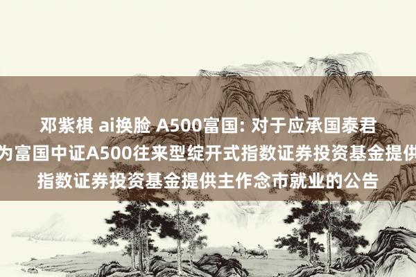 邓紫棋 ai换脸 A500富国: 对于应承国泰君安证券股份有限公司为富国中证A500往来型绽开式指数证券投资基金提供主作念市就业的公告