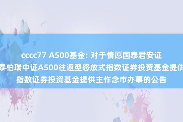 cccc77 A500基金: 对于情愿国泰君安证券股份有限公司为华泰柏瑞中证A500往返型怒放式指数证券投资基金提供主作念市办事的公告