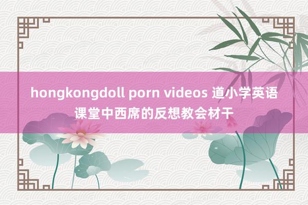 hongkongdoll porn videos 道小学英语课堂中西席的反想教会材干